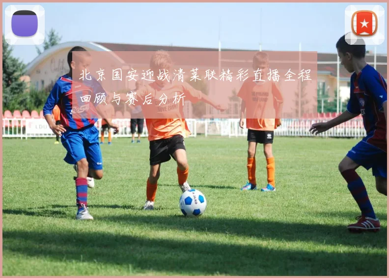 北京国安迎战清莱联精彩直播全程回顾与赛后分析