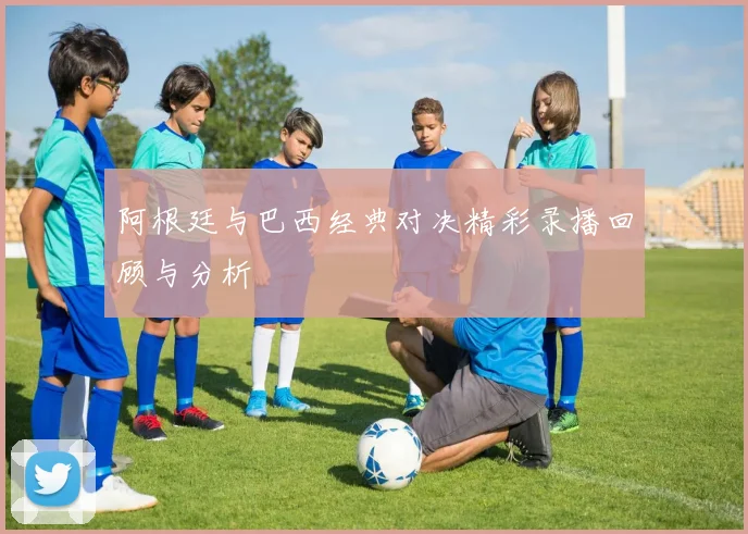 阿根廷与巴西经典对决精彩录播回顾与分析