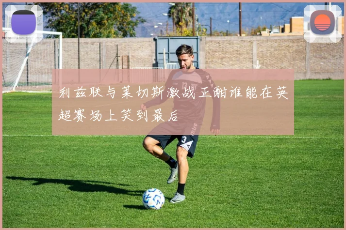 利兹联与莱切斯激战正酣谁能在英超赛场上笑到最后