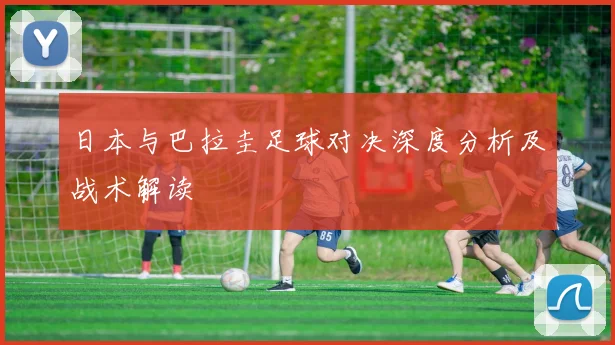 日本与巴拉圭足球对决深度分析及战术解读