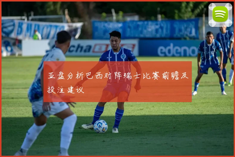 亚盘分析巴西对阵瑞士比赛前瞻及投注建议