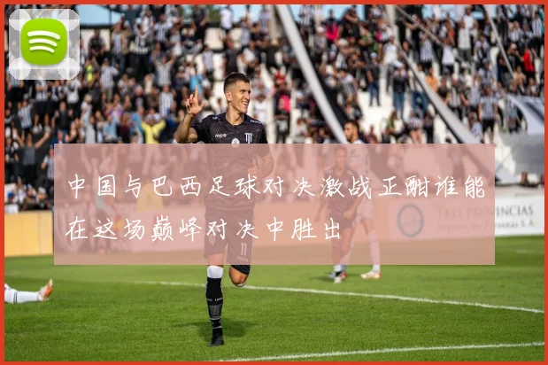 中国与巴西足球对决激战正酣谁能在这场巅峰对决中胜出