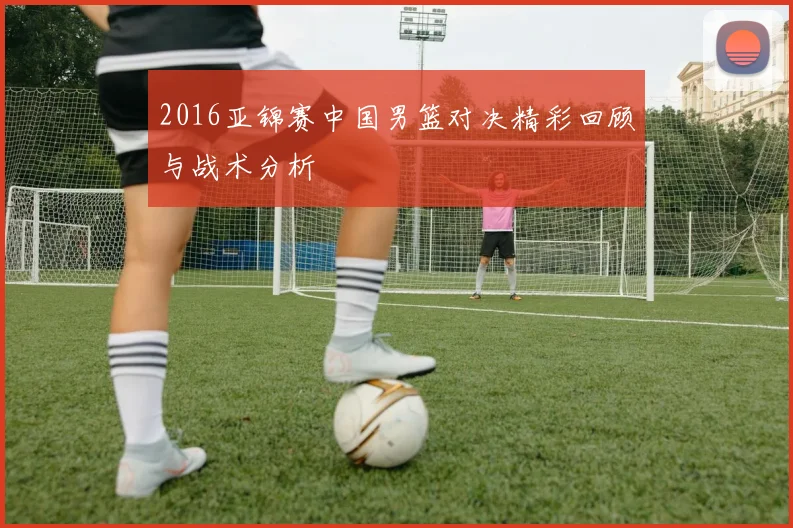 2016亚锦赛中国男篮对决精彩回顾与战术分析