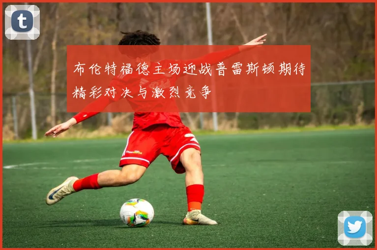 布伦特福德主场迎战普雷斯顿期待精彩对决与激烈竞争