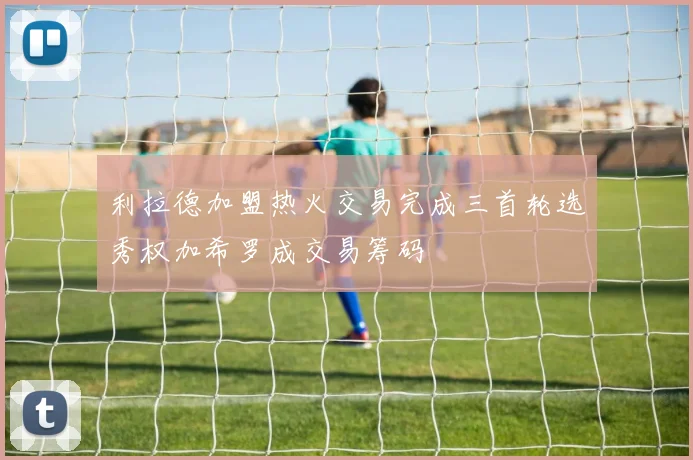 利拉德加盟热火交易完成三首轮选秀权加希罗成交易筹码