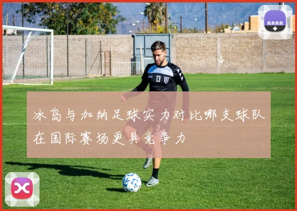 冰岛与加纳足球实力对比哪支球队在国际赛场更具竞争力