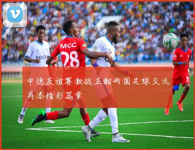中德友谊赛激战正酣两国足球交流再添精彩篇章