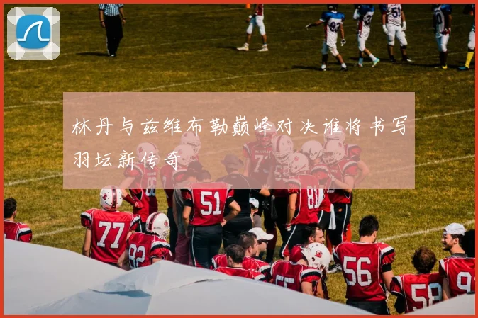 林丹与兹维布勒巅峰对决谁将书写羽坛新传奇