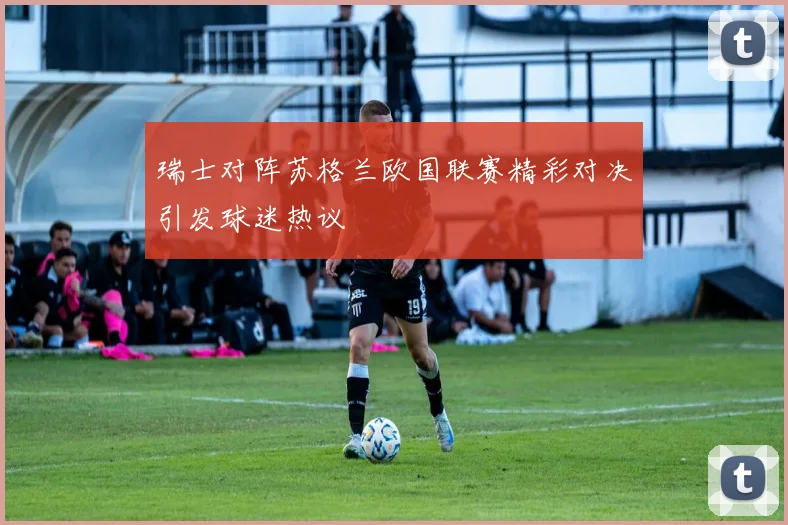 瑞士对阵苏格兰欧国联赛精彩对决引发球迷热议
