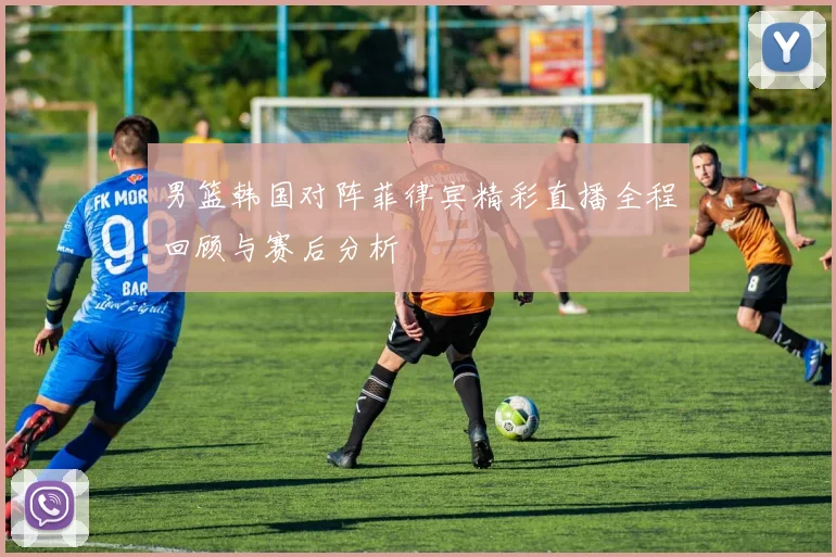 男篮韩国对阵菲律宾精彩直播全程回顾与赛后分析