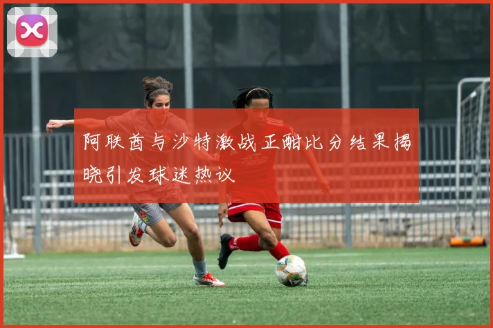 阿联酋与沙特激战正酣比分结果揭晓引发球迷热议