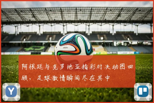 阿根廷与克罗地亚精彩对决动图回顾，足球激情瞬间尽在其中