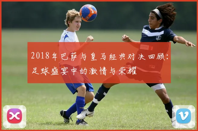 2018年巴萨与皇马经典对决回顾：足球盛宴中的激情与荣耀