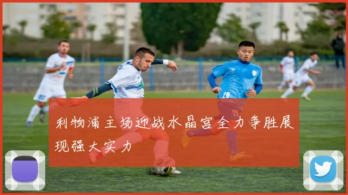 利物浦主场迎战水晶宫全力争胜展现强大实力