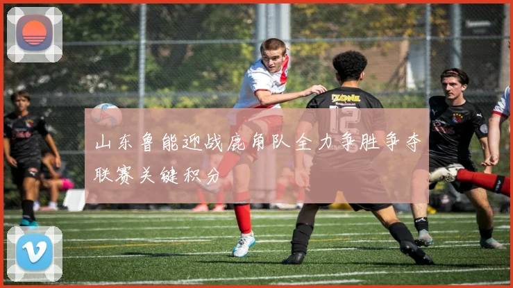 山东鲁能迎战鹿角队全力争胜争夺联赛关键积分