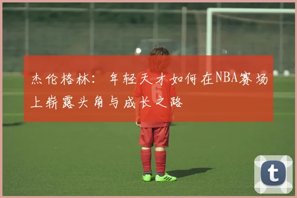 杰伦格林：年轻天才如何在NBA赛场上崭露头角与成长之路