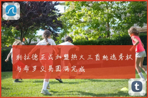 利拉德正式加盟热火三首轮选秀权与希罗交易圆满完成