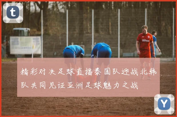 精彩对决足球直播泰国队迎战北韩队共同见证亚洲足球魅力之战