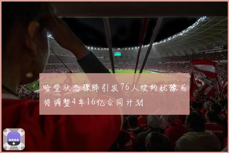 哈登状态骤降引发76人续约犹豫或将调整4年16亿合同计划