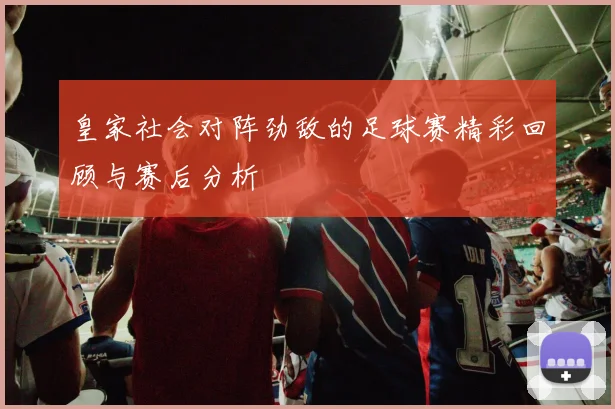 皇家社会对阵劲敌的足球赛精彩回顾与赛后分析