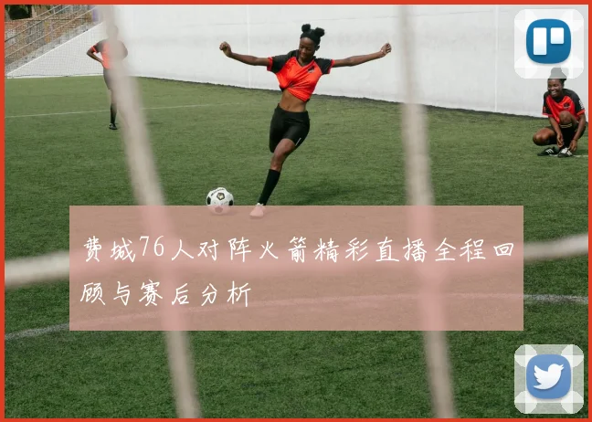 费城76人对阵火箭精彩直播全程回顾与赛后分析