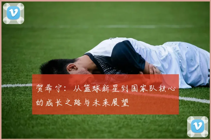 贺希宁：从篮球新星到国家队核心的成长之路与未来展望