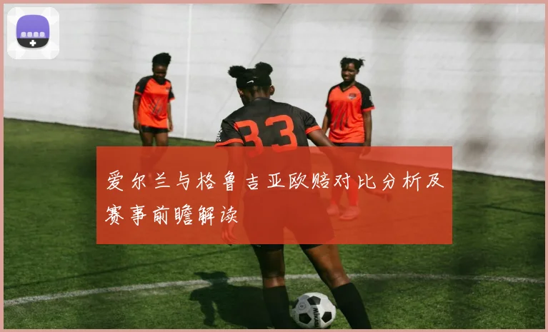 爱尔兰与格鲁吉亚欧赔对比分析及赛事前瞻解读