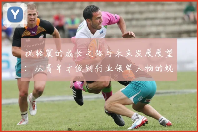 祝铭震的成长之路与未来发展展望：从青年才俊到行业领军人物的蜕变