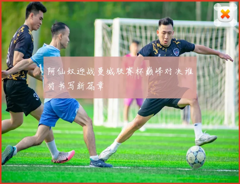 阿仙奴迎战曼城联赛杯巅峰对决谁将书写新篇章