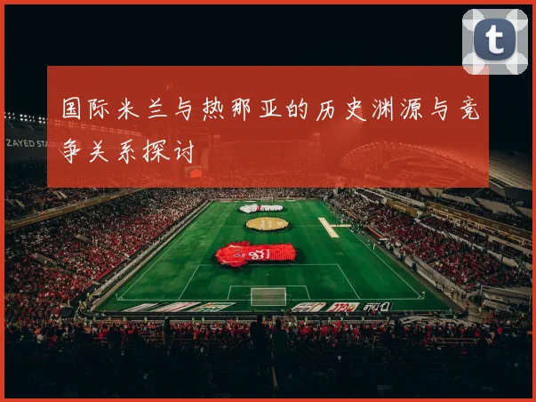 国际米兰与热那亚的历史渊源与竞争关系探讨