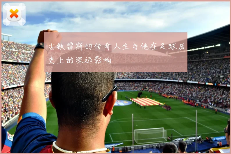 古铁雷斯的传奇人生与他在足球历史上的深远影响