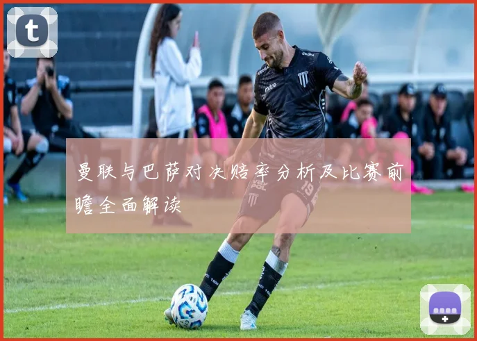 曼联与巴萨对决赔率分析及比赛前瞻全面解读