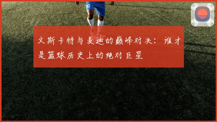 文斯卡特与麦迪的巅峰对决：谁才是篮球历史上的绝对巨星