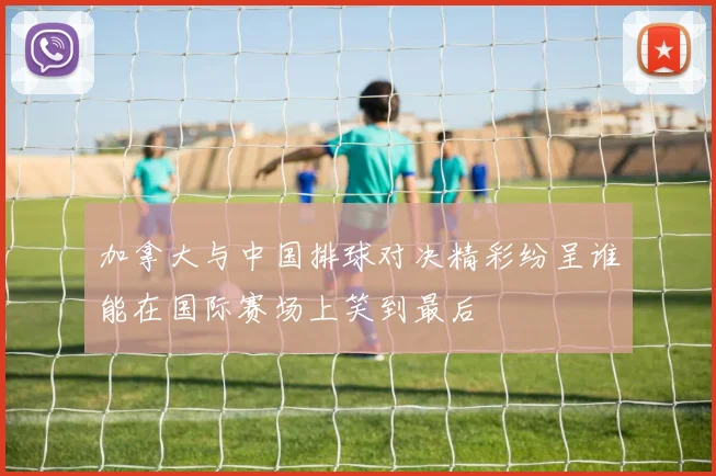 加拿大与中国排球对决精彩纷呈谁能在国际赛场上笑到最后